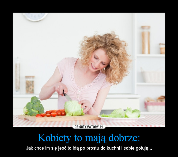 Kobiety to mają dobrze: – Jak chce im się jeść to idą po prostu do kuchni i sobie gotują,,, 