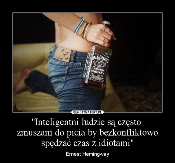 "Inteligentni ludzie są często zmuszani do picia by bezkonfliktowo spędzać czas z idiotami" – Ernest Hemingway 