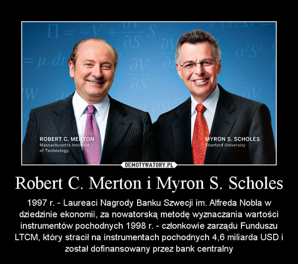 Robert C. Merton i Myron S. Scholes – 1997 r. - Laureaci Nagrody Banku Szwecji im. Alfreda Nobla w dziedzinie ekonomii, za nowatorską metodę wyznaczania wartości instrumentów pochodnych 1998 r. - członkowie zarządu Funduszu LTCM, który stracił na instrumentach pochodnych 4,6 miliarda USD i został dofinansowany przez bank centralny 