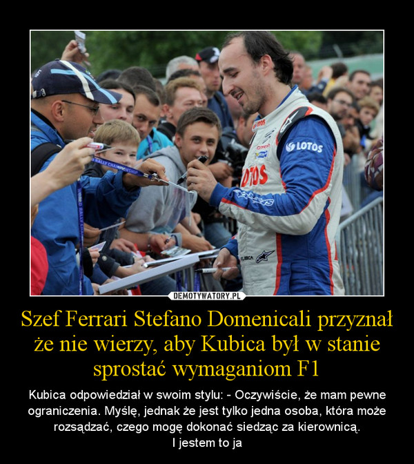 Szef Ferrari Stefano Domenicali przyznał że nie wierzy, aby Kubica był w stanie sprostać wymaganiom F1 – Kubica odpowiedział w swoim stylu: - Oczywiście, że mam pewne ograniczenia. Myślę, jednak że jest tylko jedna osoba, która może rozsądzać, czego mogę dokonać siedząc za kierownicą.I jestem to ja 