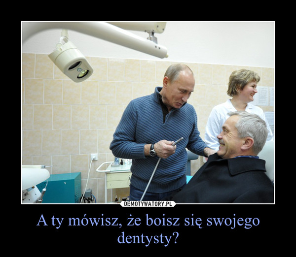 A ty mówisz, że boisz się swojego dentysty? –  