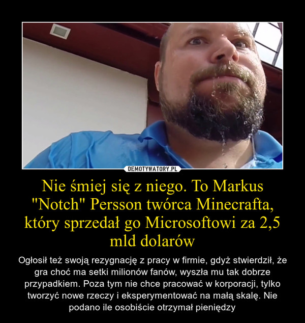 Nie śmiej się z niego. To Markus "Notch" Persson twórca Minecrafta, który sprzedał go Microsoftowi za 2,5 mld dolarów – Ogłosił też swoją rezygnację z pracy w firmie, gdyż stwierdził, że gra choć ma setki milionów fanów, wyszła mu tak dobrze przypadkiem. Poza tym nie chce pracować w korporacji, tylko tworzyć nowe rzeczy i eksperymentować na małą skalę. Nie podano ile osobiście otrzymał pieniędzy 