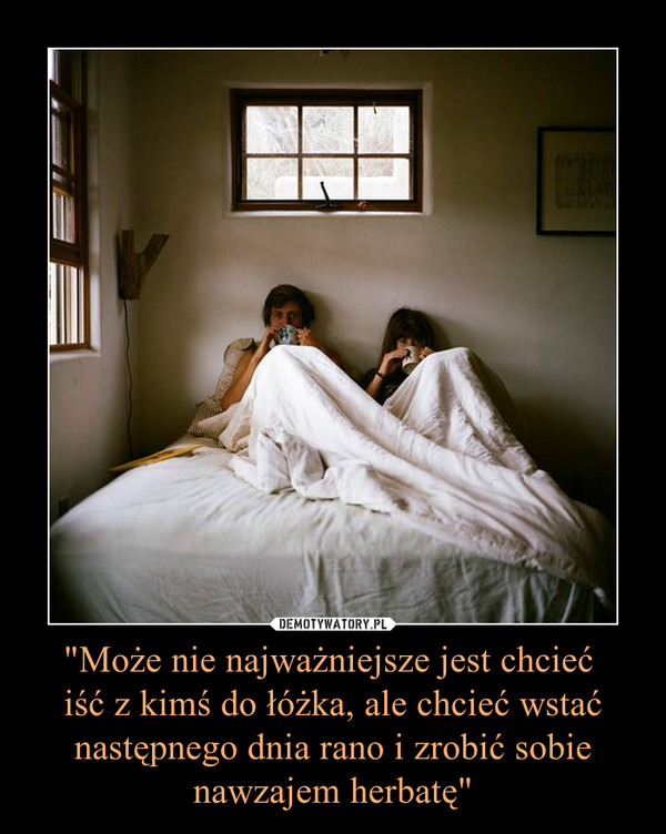 "Może nie najważniejsze jest chcieć iść z kimś do łóżka, ale chcieć wstać następnego dnia rano i zrobić sobie nawzajem herbatę" –  