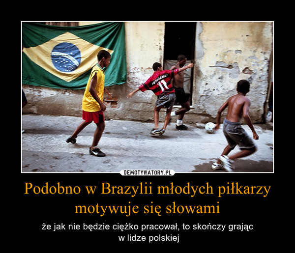 Podobno w Brazylii młodych piłkarzy motywuje się słowami – że jak nie będzie ciężko pracował, to skończy grając w lidze polskiej 