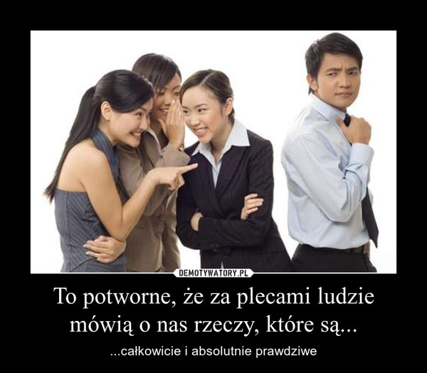 To potworne, że za plecami ludzie mówią o nas rzeczy, które są... – ...całkowicie i absolutnie prawdziwe 