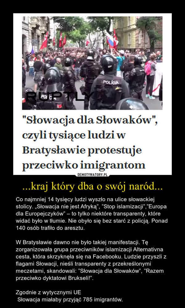 ...kraj który dba o swój naród... – Co najmniej 14 tysięcy ludzi wyszło na ulice słowackiej stolicy. „Słowacja nie jest Afryką”, ”Stop islamizacji”,”Europa dla Europejczyków” – to tylko niektóre transparenty, które widać było w tłumie. Nie obyło się bez starć z policją. Ponad 140 osób trafiło do aresztu.W Bratysławie dawno nie było takiej manifestacji. Tę zorganizowała grupa przeciwników islamizacji Alternativna cesta, która skrzyknęła się na Facebooku. Ludzie przyszli z flagami Słowacji, nieśli transparenty z przekreślonymi meczetami, skandowali: ”Słowacja dla Słowaków”, ”Razem przeciwko dyktatowi Brukseli!”. Zgodnie z wytycznymi UE Słowacja miałaby przyjąć 785 imigrantów. 