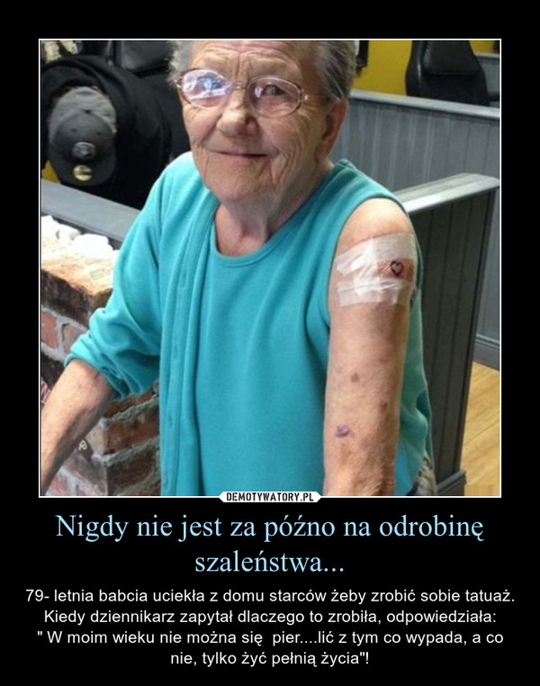 Nigdy nie jest za późno na odrobinę szaleństwa... – 79- letnia babcia uciekła z domu starców żeby zrobić sobie tatuaż. Kiedy dziennikarz zapytał dlaczego to zrobiła, odpowiedziała:" W moim wieku nie można się  pier....lić z tym co wypada, a co nie, tylko żyć pełnią życia"! 