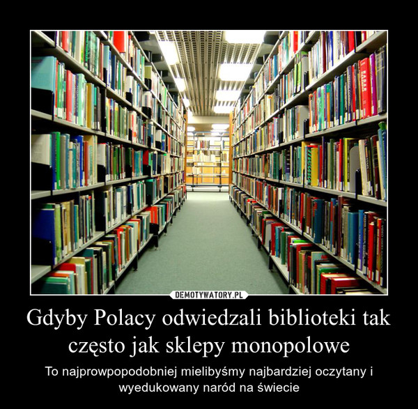 Gdyby Polacy odwiedzali biblioteki tak często jak sklepy monopolowe – To najprowpopodobniej mielibyśmy najbardziej oczytany i wyedukowany naród na świecie 