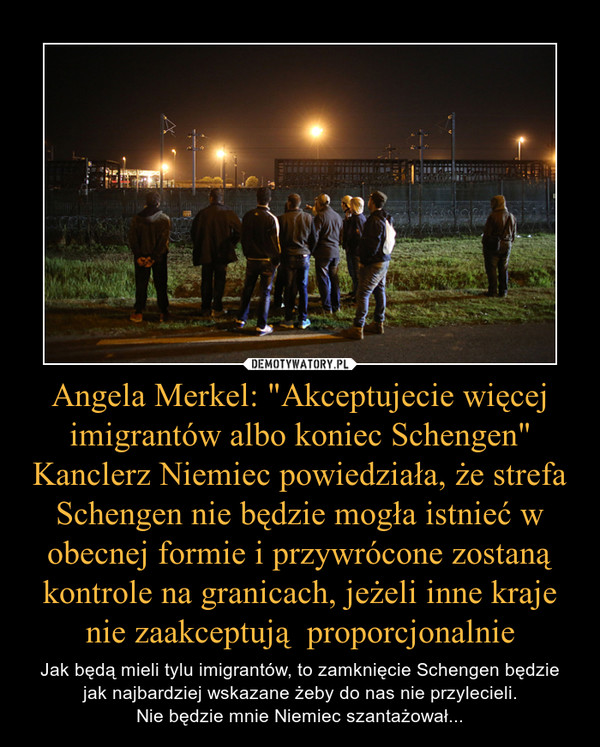 Angela Merkel: "Akceptujecie więcej imigrantów albo koniec Schengen"Kanclerz Niemiec powiedziała, że strefa Schengen nie będzie mogła istnieć w obecnej formie i przywrócone zostaną kontrole na granicach, jeżeli inne kraje nie zaakceptują  proporcjonalnie – Jak będą mieli tylu imigrantów, to zamknięcie Schengen będzie jak najbardziej wskazane żeby do nas nie przylecieli.Nie będzie mnie Niemiec szantażował... 