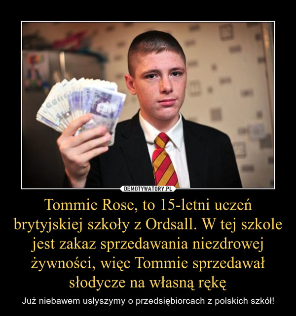 Tommie Rose, to 15-letni uczeń brytyjskiej szkoły z Ordsall. W tej szkole jest zakaz sprzedawania niezdrowej żywności, więc Tommie sprzedawał słodycze na własną rękę – Już niebawem usłyszymy o przedsiębiorcach z polskich szkół! 
