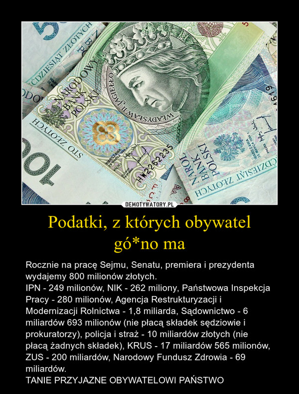 Podatki, z których obywatelgó*no ma – Rocznie na pracę Sejmu, Senatu, premiera i prezydenta wydajemy 800 milionów złotych.IPN - 249 milionów, NIK - 262 miliony, Państwowa Inspekcja Pracy - 280 milionów, Agencja Restrukturyzacji i Modernizacji Rolnictwa - 1,8 miliarda, Sądownictwo - 6 miliardów 693 milionów (nie płacą składek sędziowie i prokuratorzy), policja i straż - 10 miliardów złotych (nie płacą żadnych składek), KRUS - 17 miliardów 565 milionów, ZUS - 200 miliardów, Narodowy Fundusz Zdrowia - 69 miliardów.TANIE PRZYJAZNE OBYWATELOWI PAŃSTWO 