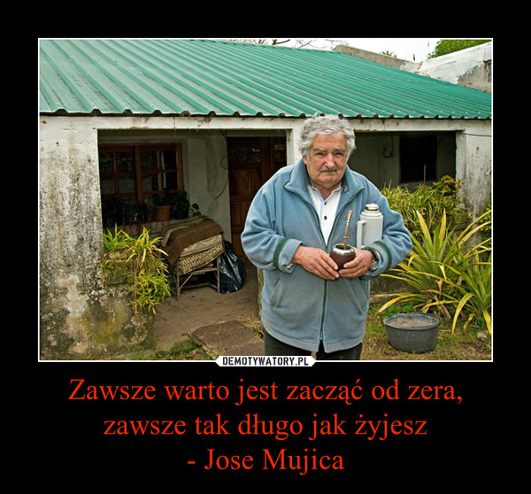 Zawsze warto jest zacząć od zera, zawsze tak długo jak żyjesz- Jose Mujica –  