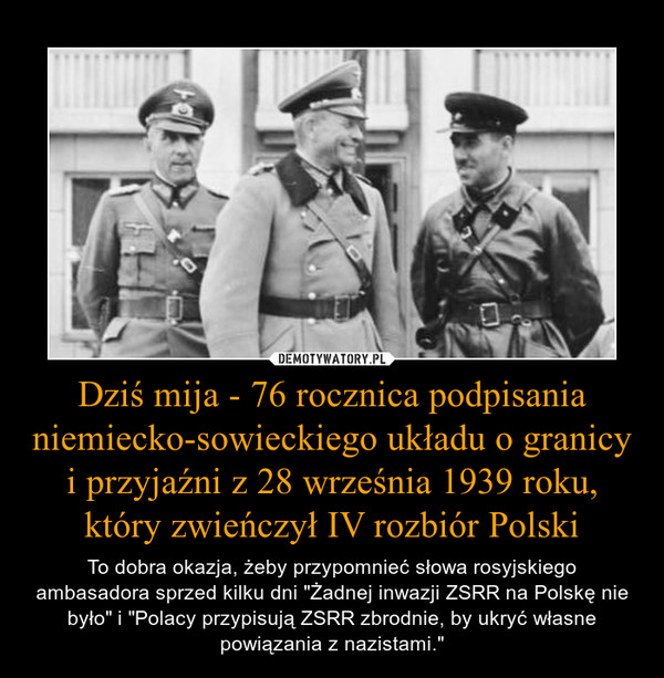 Dziś mija - 76 rocznica podpisania niemiecko-sowieckiego układu o granicy i przyjaźni z 28 września 1939 roku, który zwieńczył IV rozbiór Polski – To dobra okazja, żeby przypomnieć słowa rosyjskiego ambasadora sprzed kilku dni "Żadnej inwazji ZSRR na Polskę nie było" i "Polacy przypisują ZSRR zbrodnie, by ukryć własne powiązania z nazistami." 