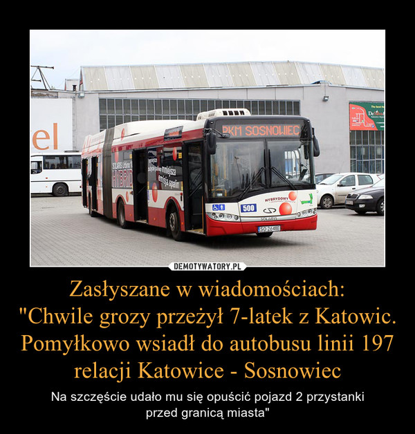 Zasłyszane w wiadomościach:"Chwile grozy przeżył 7-latek z Katowic.Pomyłkowo wsiadł do autobusu linii 197 relacji Katowice - Sosnowiec – Na szczęście udało mu się opuścić pojazd 2 przystankiprzed granicą miasta" 