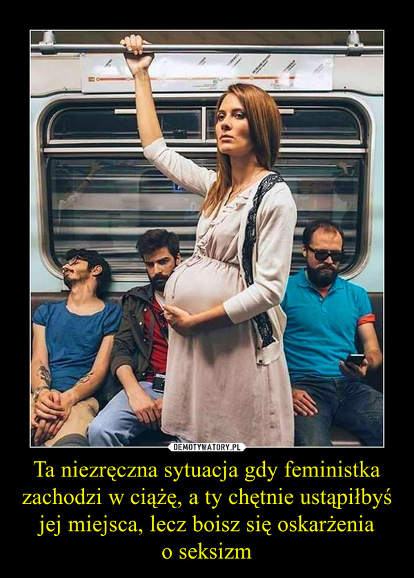 Ta niezręczna sytuacja gdy feministka zachodzi w ciążę, a ty chętnie ustąpiłbyś jej miejsca, lecz boisz się oskarżenia
o seksizm