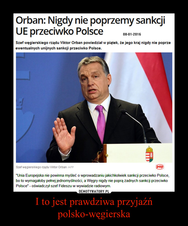 I to jest prawdziwa przyjaźń polsko-węgierska –  Orban: Nigdy nie poprzemy sankcji UE przeciwko Polsce 08-01-2016 Szef węgierskiego rządu Viktor Orban powiedział w piątek, że jego kraj nigdy nie poprze ewentualnych unijnych sankcji przeciwko Polsce. Szef węgierskiego rządu Viktor Orban powiedział, że Unia Europejska nie powinna myśleć o wprowadzaniu jakichkolwiek sankcji przeciwko Polsce, bo to wymagałoby pełnej jednomyślności, a Węgry nigdy nie poprą Żadnych sankcji przeciwko Polsce' - oświadczył szef Fideszu w wywiadzie radiowym.