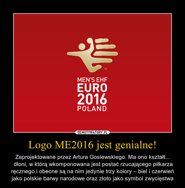 Logo ME2016 jest genialne! – Zaprojektowane przez Artura Gosiewskiego. Ma ono kształt... dłoni, w którą wkomponowana jest postać rzucającego piłkarza ręcznego i obecne są na nim jedynie trzy kolory – biel i czerwień jako polskie barwy narodowe oraz złoto jako symbol zwycięstwa 