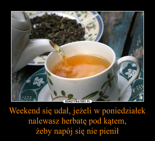 Weekend się udał, jeżeli w poniedziałek nalewasz herbatę pod kątem,żeby napój się nie pienił –  