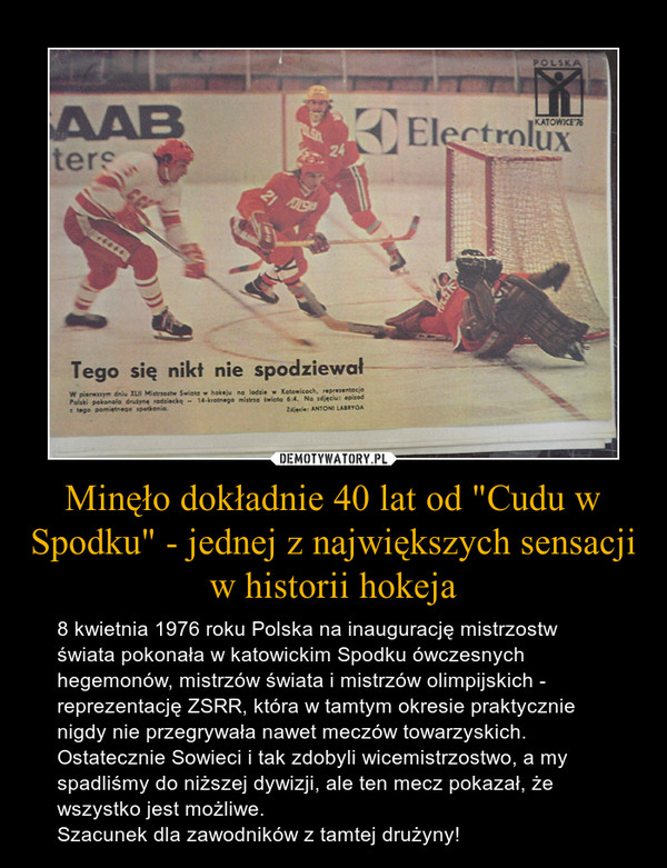 Minęło dokładnie 40 lat od "Cudu w Spodku" - jednej z największych sensacji w historii hokeja – 8 kwietnia 1976 roku Polska na inaugurację mistrzostw świata pokonała w katowickim Spodku ówczesnych hegemonów, mistrzów świata i mistrzów olimpijskich - reprezentację ZSRR, która w tamtym okresie praktycznie nigdy nie przegrywała nawet meczów towarzyskich. Ostatecznie Sowieci i tak zdobyli wicemistrzostwo, a my spadliśmy do niższej dywizji, ale ten mecz pokazał, że wszystko jest możliwe.Szacunek dla zawodników z tamtej drużyny! 