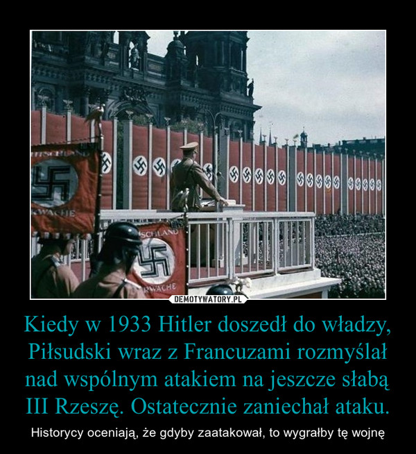 Kiedy w 1933 Hitler doszedł do władzy, Piłsudski wraz z Francuzami rozmyślał nad wspólnym atakiem na jeszcze słabą III Rzeszę. Ostatecznie zaniechał ataku. – Historycy oceniają, że gdyby zaatakował, to wygrałby tę wojnę 
