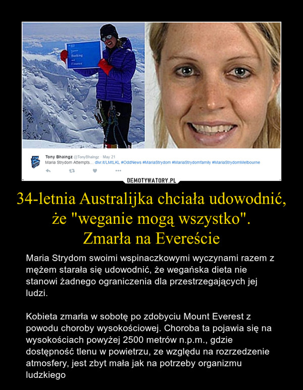 34-letnia Australijka chciała udowodnić, że "weganie mogą wszystko".Zmarła na Evereście – Maria Strydom swoimi wspinaczkowymi wyczynami razem z mężem starała się udowodnić, że wegańska dieta nie stanowi żadnego ograniczenia dla przestrzegających jej ludzi. Kobieta zmarła w sobotę po zdobyciu Mount Everest z powodu choroby wysokościowej. Choroba ta pojawia się na wysokościach powyżej 2500 metrów n.p.m., gdzie dostępność tlenu w powietrzu, ze względu na rozrzedzenie atmosfery, jest zbyt mała jak na potrzeby organizmu ludzkiego 