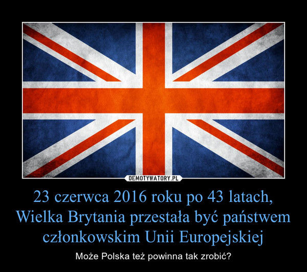 23 czerwca 2016 roku po 43 latach, Wielka Brytania przestała być państwem członkowskim Unii Europejskiej – Może Polska też powinna tak zrobić? 