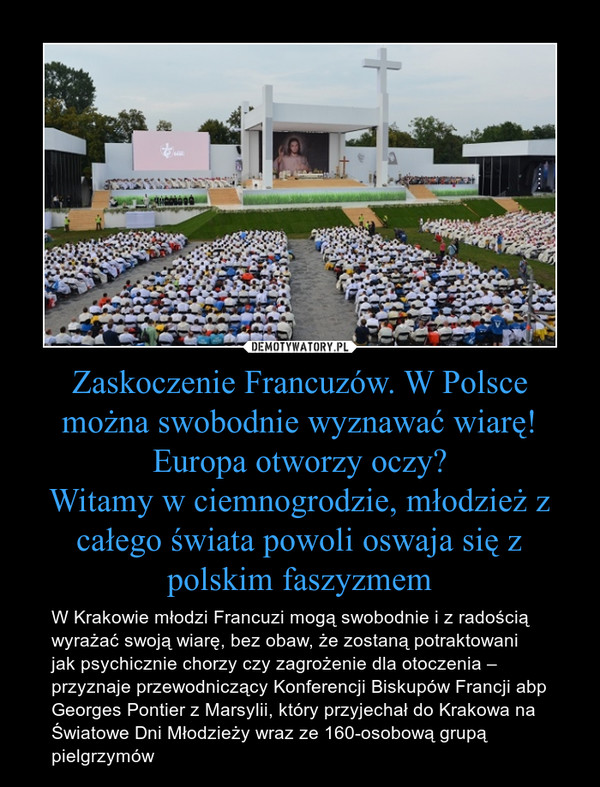 Zaskoczenie Francuzów. W Polsce można swobodnie wyznawać wiarę! Europa otworzy oczy?Witamy w ciemnogrodzie, młodzież z całego świata powoli oswaja się z polskim faszyzmem – W Krakowie młodzi Francuzi mogą swobodnie i z radością wyrażać swoją wiarę, bez obaw, że zostaną potraktowani jak psychicznie chorzy czy zagrożenie dla otoczenia – przyznaje przewodniczący Konferencji Biskupów Francji abp Georges Pontier z Marsylii, który przyjechał do Krakowa na Światowe Dni Młodzieży wraz ze 160-osobową grupą pielgrzymów 