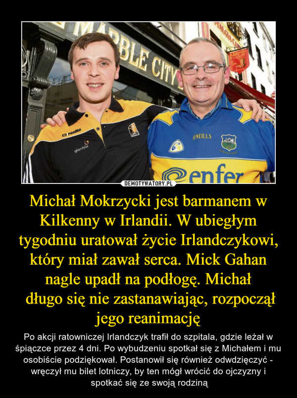 Michał Mokrzycki jest barmanem w Kilkenny w Irlandii. W ubiegłym tygodniu uratował życie Irlandczykowi, który miał zawał serca. Mick Gahan nagle upadł na podłogę. Michał
 długo się nie zastanawiając, rozpoczął jego reanimację