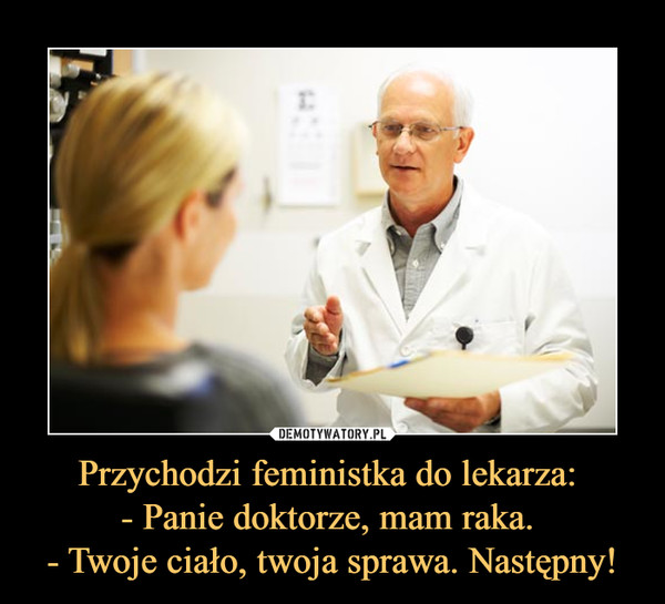 Przychodzi feministka do lekarza: - Panie doktorze, mam raka. - Twoje ciało, twoja sprawa. Następny! –  