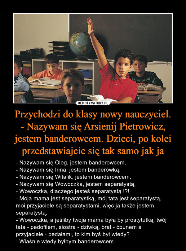 Przychodzi do klasy nowy nauczyciel.
- Nazywam się Arsienij Pietrowicz, jestem banderowcem. Dzieci, po kolei przedstawiajcie się tak samo jak ja