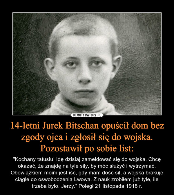 14-letni Jurek Bitschan opuścił dom bez zgody ojca i zgłosił się do wojska. Pozostawił po sobie list: – "Kochany tatusiu! Idę dzisiaj zameldować się do wojska. Chcę okazać, że znajdę na tyle siły, by móc służyć i wytrzymać. Obowiązkiem moim jest iść, gdy mam dość sił, a wojska brakuje ciągle do oswobodzenia Lwowa. Z nauk zrobiłem już tyle, ile trzeba było. Jerzy." Poległ 21 Iistopada 1918 r. 