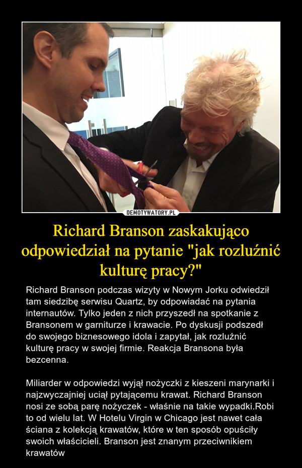 Richard Branson zaskakująco odpowiedział na pytanie "jak rozluźnić kulturę pracy?" – Richard Branson podczas wizyty w Nowym Jorku odwiedził tam siedzibę serwisu Quartz, by odpowiadać na pytania internautów. Tylko jeden z nich przyszedł na spotkanie z Bransonem w garniturze i krawacie. Po dyskusji podszedł do swojego biznesowego idola i zapytał, jak rozluźnić kulturę pracy w swojej firmie. Reakcja Bransona była bezcenna.Miliarder w odpowiedzi wyjął nożyczki z kieszeni marynarki i najzwyczajniej uciął pytającemu krawat. Richard Branson nosi ze sobą parę nożyczek - właśnie na takie wypadki.Robi to od wielu lat. W Hotelu Virgin w Chicago jest nawet cała ściana z kolekcją krawatów, które w ten sposób opuściły swoich właścicieli. Branson jest znanym przeciwnikiem krawatów 