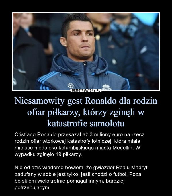 Niesamowity gest Ronaldo dla rodzin ofiar piłkarzy, którzy zginęli w katastrofie samolotu – Cristiano Ronaldo przekazał aż 3 miliony euro na rzecz rodzin ofiar wtorkowej katastrofy lotniczej, która miała miejsce niedaleko kolumbijskiego miasta Medellin. W wypadku zginęło 19 piłkarzy.Nie od dziś wiadomo bowiem, że gwiazdor Realu Madryt zadufany w sobie jest tylko, jeśli chodzi o futbol. Poza boiskiem wielokrotnie pomagał innym, bardziej potrzebującym 