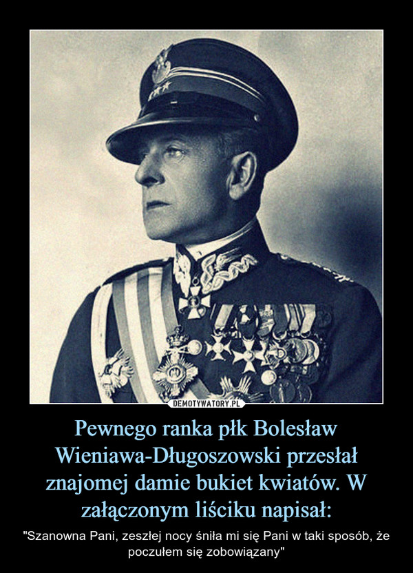 Pewnego ranka płk Bolesław Wieniawa-Długoszowski przesłał znajomej damie bukiet kwiatów. W załączonym liściku napisał: – "Szanowna Pani, zeszłej nocy śniła mi się Pani w taki sposób, że poczułem się zobowiązany" 