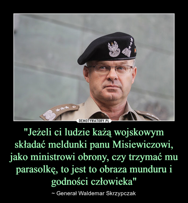 "Jeżeli ci ludzie każą wojskowym składać meldunki panu Misiewiczowi, jako ministrowi obrony, czy trzymać mu parasolkę, to jest to obraza munduru i godności człowieka" – ~ Generał Waldemar Skrzypczak 