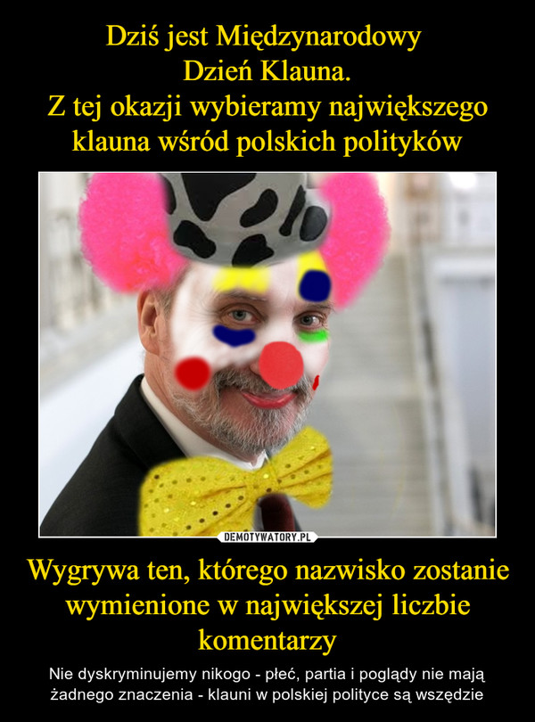Dziś jest Międzynarodowy 
Dzień Klauna.
Z tej okazji wybieramy największego klauna wśród polskich polityków Wygrywa ten, którego nazwisko zostanie wymienione w największej liczbie komentarzy