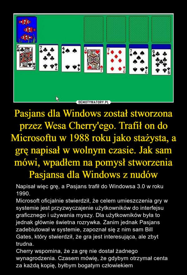 Pasjans dla Windows został stworzona przez Wesa Cherry'ego. Trafił on do Microsoftu w 1988 roku jako stażysta, a grę napisał w wolnym czasie. Jak sam mówi, wpadłem na pomysł stworzenia Pasjansa dla Windows z nudów – Napisał więc grę, a Pasjans trafił do Windowsa 3.0 w roku 1990.Microsoft oficjalnie stwierdził, że celem umieszczenia gry w systemie jest przyzwyczajenie użytkowników do interfejsu graficznego i używania myszy. Dla użytkowników była to jednak głównie świetna rozrywka. Zanim jednak Pasjans zadebiutował w systemie, zapoznał się z nim sam Bill Gates, który stwierdził, że gra jest interesująca, ale zbyt trudna.Cherry wspomina, że za grę nie dostał żadnego wynagrodzenia. Czasem mówię, że gdybym otrzymał centa za każdą kopię, byłbym bogatym człowiekiem 