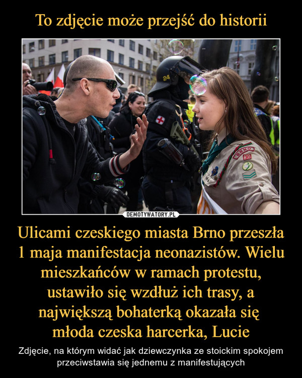 Ulicami czeskiego miasta Brno przeszła 1 maja manifestacja neonazistów. Wielu mieszkańców w ramach protestu, ustawiło się wzdłuż ich trasy, a największą bohaterką okazała się młoda czeska harcerka, Lucie – Zdjęcie, na którym widać jak dziewczynka ze stoickim spokojem przeciwstawia się jednemu z manifestujących 