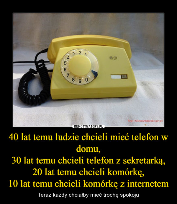 40 lat temu ludzie chcieli mieć telefon w domu,30 lat temu chcieli telefon z sekretarką,20 lat temu chcieli komórkę,10 lat temu chcieli komórkę z internetem – Teraz każdy chciałby mieć trochę spokoju 
