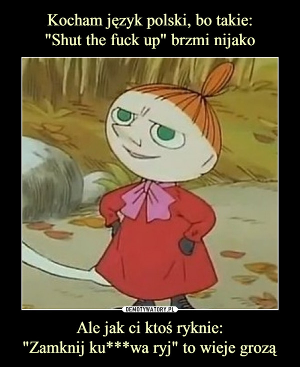 Kocham język polski, bo takie:
"Shut the fuck up" brzmi nijako Ale jak ci ktoś ryknie:
"Zamknij ku***wa ryj" to wieje grozą