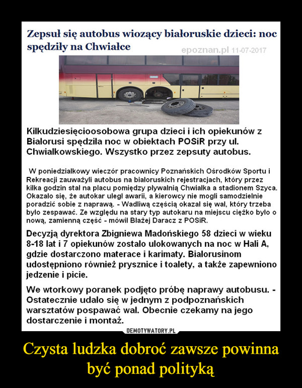 Czysta ludzka dobroć zawsze powinna być ponad polityką –  Zepsuł się autobus wiozący białoruskie dzieci: noc spędziły na ChwiałceKilkudziesięcioosobowa grupa dzieci i ich opiekunów z Białorusi spędziła noc w obiektach POSiR przy ul. Chwiałkowskiego. Wszystko przez zepsuty autobus.W poniedziałkowy wieczór pracownicy Poznańskich Ośrodków Sportu i Rekreacji zauważyli autobus na białoruskich rejestracjach, który przez kilka godzin stał na placu pomiędzy pływalnią Chwiałka a stadionem Szyca. Okazało się, że autokar uległ awarii, a kierowcy nie mogli samodzielnie poradzić sobie z naprawą. - Wadliwą częścią okazał się wał, który trzeba było zespawać. Ze względu na stary typ autokaru na miejscu ciężko było o nową, zamienną część - mówił Błażej Daracz z POSiR.Decyzją dyrektora Zbigniewa Madońskiego 58 dzieci w wieku 8-18 lat i 7 opiekunów zostało ulokowanych na noc w Hali A, gdzie dostarczono materace i karimaty. Białorusinom udostępniono również prysznice i toalety, a także zapewniono jedzenie i picie.We wtorkowy poranek podjęto próbę naprawy autobusu. - Ostatecznie udało się w jednym z podpoznańskich warsztatów pospawać wał. Obecnie czekamy na jego dostarczenie i montaż. Dzieci w tym czasie bawią się na Chwiałce, między innymi grając w koszykówkę - wyjaśnił Daracz.Mechanicy liczą, że około godz. 17 uda się zakończyć naprawę, a Białorusini ruszą w podróż do ojczyzny. To ważne, bo dzisiaj wygasają ich wizy. Wycieczka wraca z wymiany w Niemczech.