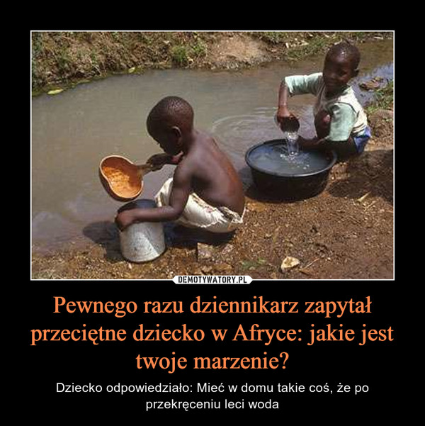 Pewnego razu dziennikarz zapytał przeciętne dziecko w Afryce: jakie jest twoje marzenie? – Dziecko odpowiedziało: Mieć w domu takie coś, że po przekręceniu leci woda 