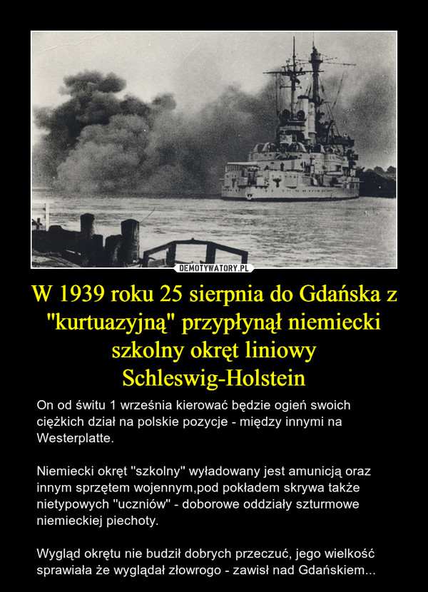 W 1939 roku 25 sierpnia do Gdańska z ''kurtuazyjną" przypłynął niemiecki szkolny okręt liniowy Schleswig-Holstein – On od świtu 1 września kierować będzie ogień swoich ciężkich dział na polskie pozycje - między innymi na Westerplatte.Niemiecki okręt ''szkolny'' wyładowany jest amunicją oraz innym sprzętem wojennym,pod pokładem skrywa także nietypowych ''uczniów'' - doborowe oddziały szturmowe niemieckiej piechoty.Wygląd okrętu nie budził dobrych przeczuć, jego wielkość sprawiała że wyglądał złowrogo - zawisł nad Gdańskiem... 