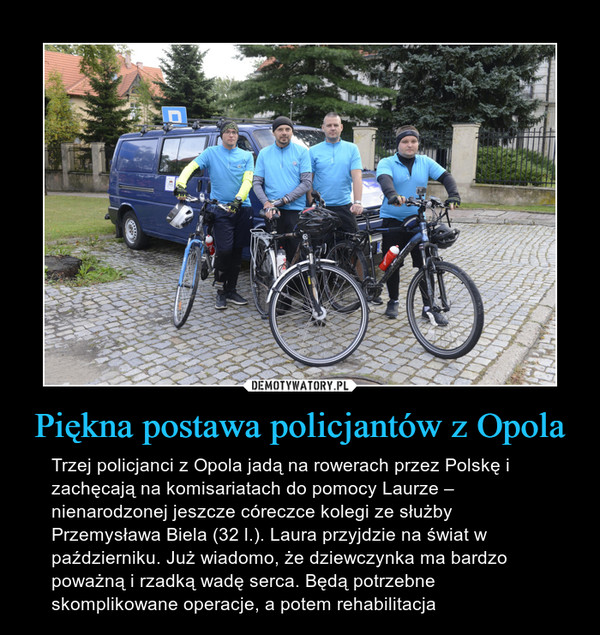 Piękna postawa policjantów z Opola – Trzej policjanci z Opola jadą na rowerach przez Polskę i zachęcają na komisariatach do pomocy Laurze – nienarodzonej jeszcze córeczce kolegi ze służby Przemysława Biela (32 l.). Laura przyjdzie na świat w październiku. Już wiadomo, że dziewczynka ma bardzo poważną i rzadką wadę serca. Będą potrzebne skomplikowane operacje, a potem rehabilitacja 