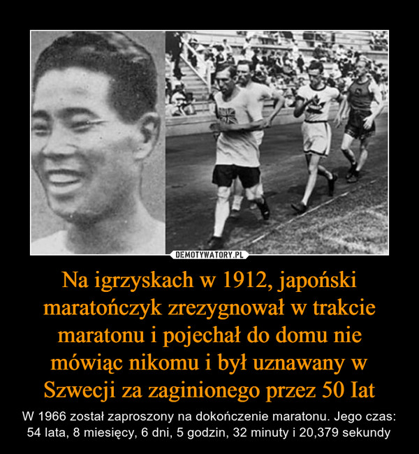 Na igrzyskach w 1912, japoński maratończyk zrezygnował w trakcie maratonu i pojechał do domu nie mówiąc nikomu i był uznawany w Szwecji za zaginionego przez 50 Iat – W 1966 został zaproszony na dokończenie maratonu. Jego czas: 54 lata, 8 miesięcy, 6 dni, 5 godzin, 32 minuty i 20,379 sekundy 