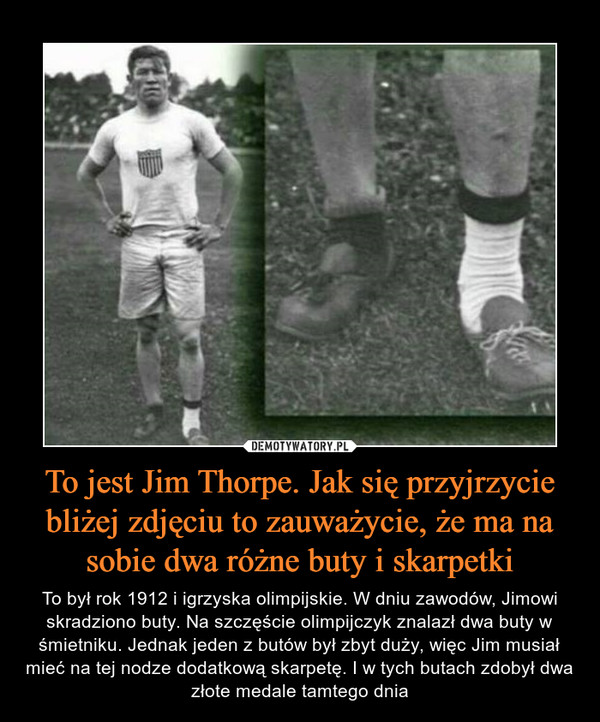 To jest Jim Thorpe. Jak się przyjrzycie bliżej zdjęciu to zauważycie, że ma na sobie dwa różne buty i skarpetki – To był rok 1912 i igrzyska olimpijskie. W dniu zawodów, Jimowi skradziono buty. Na szczęście olimpijczyk znalazł dwa buty w śmietniku. Jednak jeden z butów był zbyt duży, więc Jim musiał mieć na tej nodze dodatkową skarpetę. I w tych butach zdobył dwa złote medale tamtego dnia 
