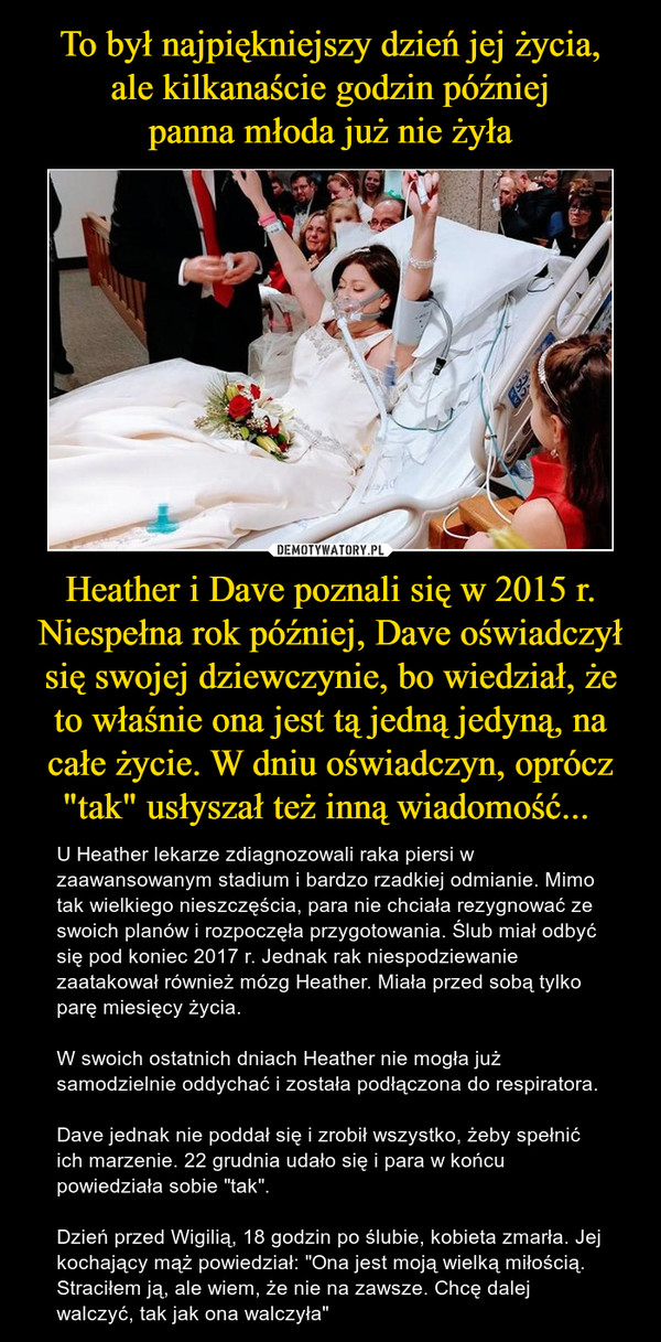 Heather i Dave poznali się w 2015 r. Niespełna rok później, Dave oświadczył się swojej dziewczynie, bo wiedział, że to właśnie ona jest tą jedną jedyną, na całe życie. W dniu oświadczyn, oprócz "tak" usłyszał też inną wiadomość...  – U Heather lekarze zdiagnozowali raka piersi w zaawansowanym stadium i bardzo rzadkiej odmianie. Mimo tak wielkiego nieszczęścia, para nie chciała rezygnować ze swoich planów i rozpoczęła przygotowania. Ślub miał odbyć się pod koniec 2017 r. Jednak rak niespodziewanie zaatakował również mózg Heather. Miała przed sobą tylko parę miesięcy życia.W swoich ostatnich dniach Heather nie mogła już samodzielnie oddychać i została podłączona do respiratora.Dave jednak nie poddał się i zrobił wszystko, żeby spełnić ich marzenie. 22 grudnia udało się i para w końcu powiedziała sobie "tak".Dzień przed Wigilią, 18 godzin po ślubie, kobieta zmarła. Jej kochający mąż powiedział: "Ona jest moją wielką miłością. Straciłem ją, ale wiem, że nie na zawsze. Chcę dalej walczyć, tak jak ona walczyła" 