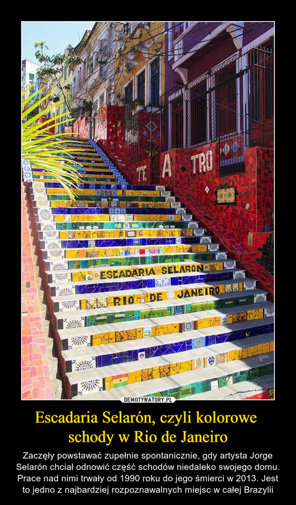 Escadaria Selarón, czyli kolorowe schody w Rio de Janeiro – Zaczęły powstawać zupełnie spontanicznie, gdy artysta Jorge Selarón chciał odnowić część schodów niedaleko swojego domu. Prace nad nimi trwały od 1990 roku do jego śmierci w 2013. Jest to jedno z najbardziej rozpoznawalnych miejsc w całej Brazylii 