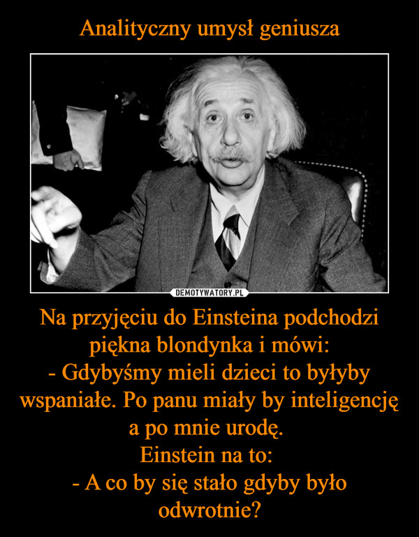 Na przyjęciu do Einsteina podchodzi piękna blondynka i mówi:- Gdybyśmy mieli dzieci to byłyby wspaniałe. Po panu miały by inteligencję a po mnie urodę. Einstein na to: - A co by się stało gdyby było odwrotnie? –  