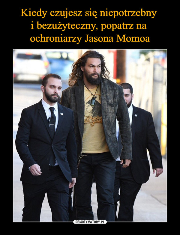 Kiedy czujesz się niepotrzebny 
i bezużyteczny, popatrz na 
ochroniarzy Jasona Momoa